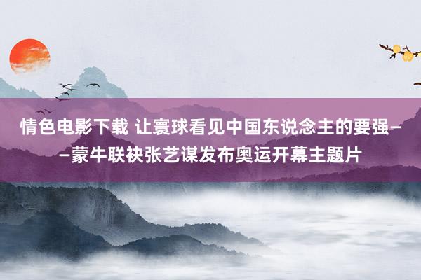 情色电影下载 让寰球看见中国东说念主的要强——蒙牛联袂张艺谋发布奥运开幕主题片