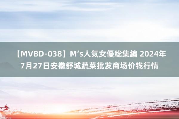 【MVBD-038】M’s人気女優総集編 2024年7月27日安徽舒城蔬菜批发商场价钱行情