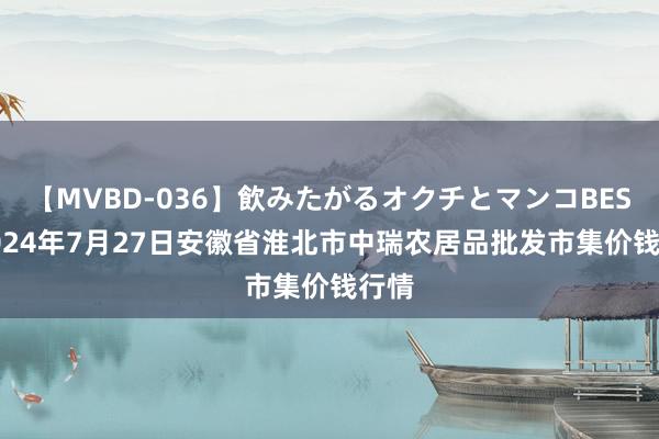 【MVBD-036】飲みたがるオクチとマンコBEST 2024年7月27日安徽省淮北市中瑞农居品批发市集价钱行情