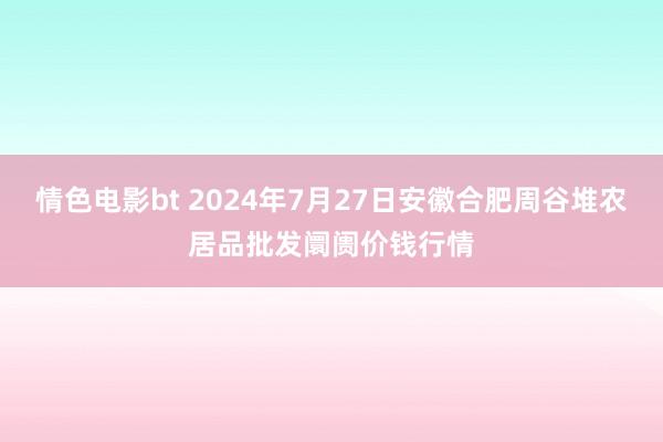 情色电影bt 2024年7月27日安徽合肥周谷堆农居品批发阛阓价钱行情