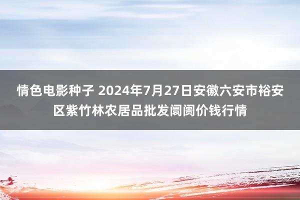 情色电影种子 2024年7月27日安徽六安市裕安区紫竹林农居品批发阛阓价钱行情