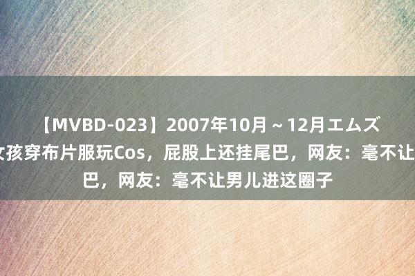 【MVBD-023】2007年10月～12月エムズBEST4時間 女孩穿布片服玩Cos，屁股上还挂尾巴，网友：毫不让男儿进这圈子