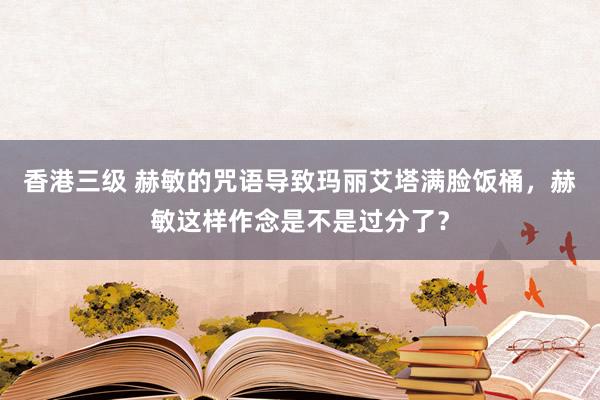 香港三级 赫敏的咒语导致玛丽艾塔满脸饭桶，赫敏这样作念是不是过分了？