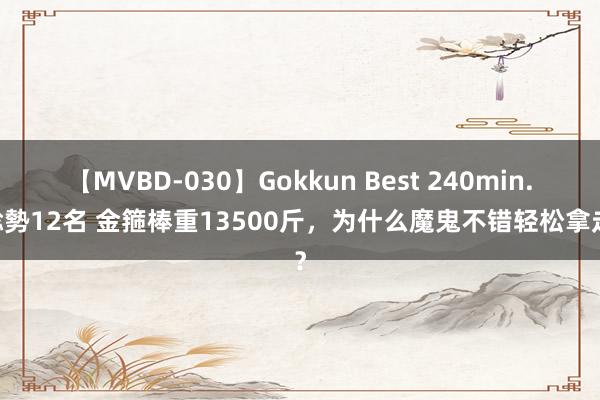 【MVBD-030】Gokkun Best 240min. 総勢12名 金箍棒重13500斤，为什么魔鬼不错轻松拿走？