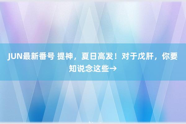 JUN最新番号 提神，夏日高发！对于戊肝，你要知说念这些→