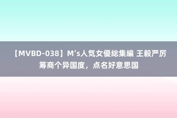 【MVBD-038】M’s人気女優総集編 王毅严厉筹商个异国度，点名好意思国