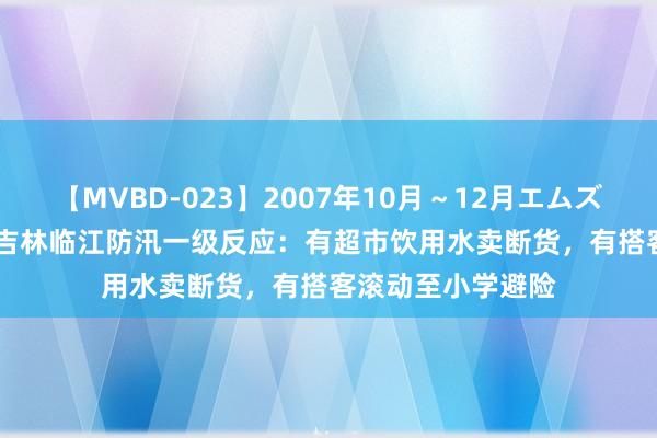 【MVBD-023】2007年10月～12月エムズBEST4時間 亲历吉林临江防汛一级反应：有超市饮用水卖断货，有搭客滚动至小学避险