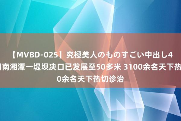 【MVBD-025】究極美人のものすごい中出し4時間 湖南湘潭一堤坝决口已发展至50多米 3100余名天下热切诊治