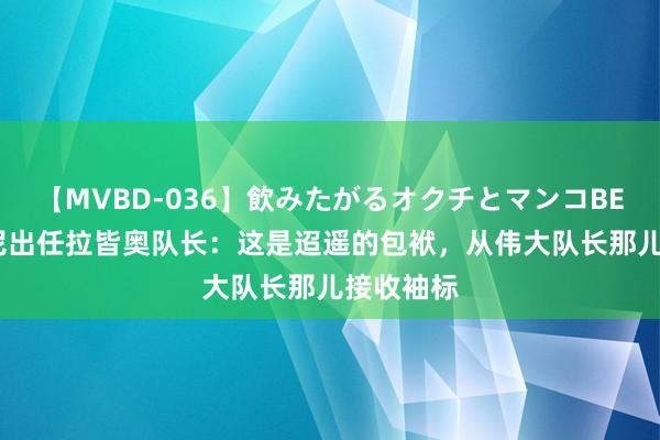 【MVBD-036】飲みたがるオクチとマンコBEST 扎卡尼出任拉皆奥队长：这是迢遥的包袱，从伟大队长那儿接收袖标