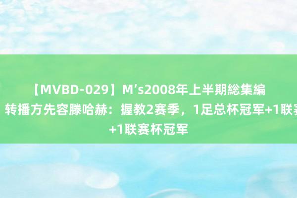 【MVBD-029】M’s2008年上半期総集編 滕（）？转播方先容滕哈赫：握教2赛季，1足总杯冠军+1联赛杯冠军