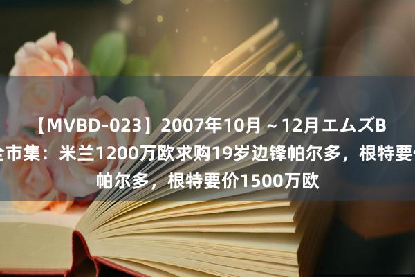 【MVBD-023】2007年10月～12月エムズBEST4時間 全市集：米兰1200万欧求购19岁边锋帕尔多，根特要价1500万欧