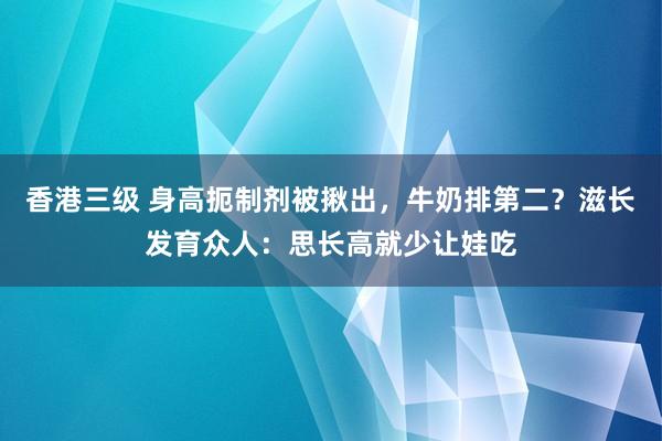 香港三级 身高扼制剂被揪出，牛奶排第二？滋长发育众人：思长高就少让娃吃