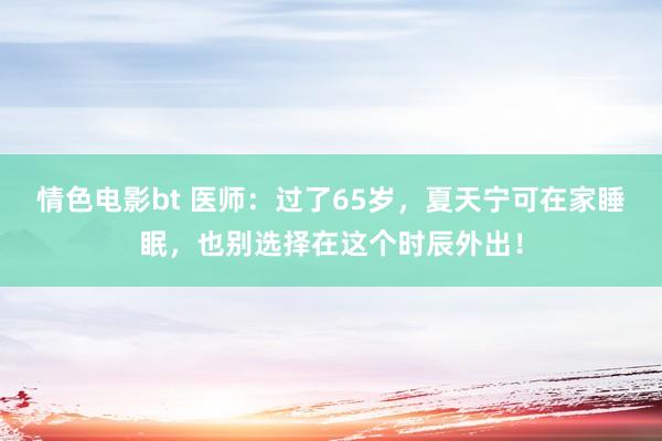 情色电影bt 医师：过了65岁，夏天宁可在家睡眠，也别选择在这个时辰外出！