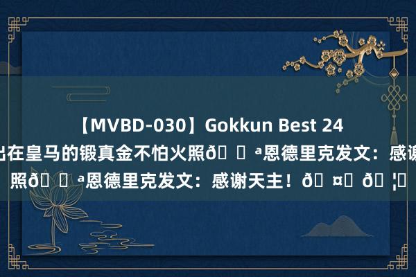 【MVBD-030】Gokkun Best 240min. 総勢12名 晒出在皇马的锻真金不怕火照?恩德里克发文：感谢天主！??