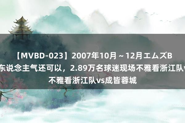 【MVBD-023】2007年10月～12月エムズBEST4時間 东说念主气还可以，2.89万名球迷现场不雅看浙江队vs成皆蓉城