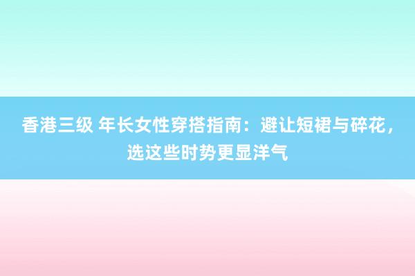 香港三级 年长女性穿搭指南：避让短裙与碎花，选这些时势更显洋气