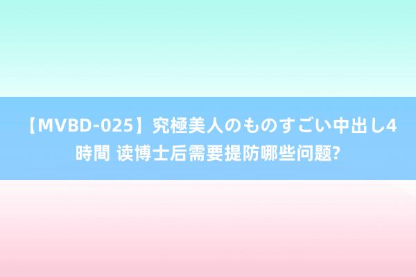 【MVBD-025】究極美人のものすごい中出し4時間 读博士后需要提防哪些问题?