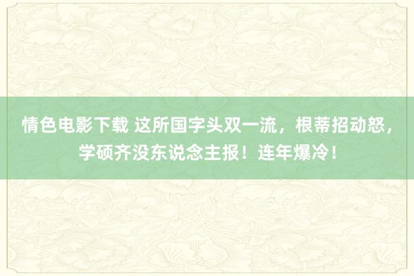 情色电影下载 这所国字头双一流，根蒂招动怒，学硕齐没东说念主报！连年爆冷！