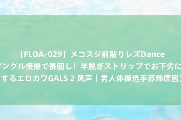 【FLOA-029】メコスジ前貼りレズDance オマ○コ喰い込みをローアングル接撮で長回し！半脱ぎストリップでお下劣にケツをシェイクするエロカワGALS 2 风声｜男人体操选手苏炜德因为罪责被“网暴”：“传统体育”终末的忧伤