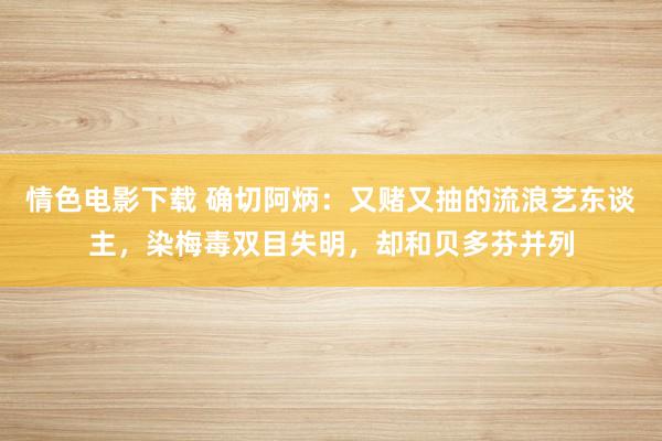 情色电影下载 确切阿炳：又赌又抽的流浪艺东谈主，染梅毒双目失明，却和贝多芬并列