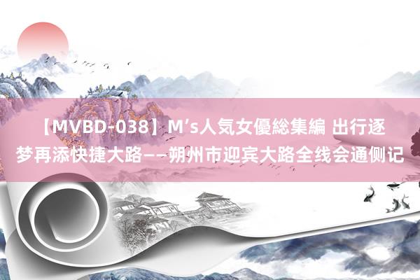 【MVBD-038】M’s人気女優総集編 出行逐梦再添快捷大路——朔州市迎宾大路全线会通侧记