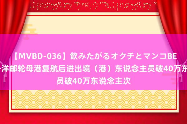 【MVBD-036】飲みたがるオクチとマンコBEST 天津外洋邮轮母港复航后进出境（港）东说念主员破40万东说念主次