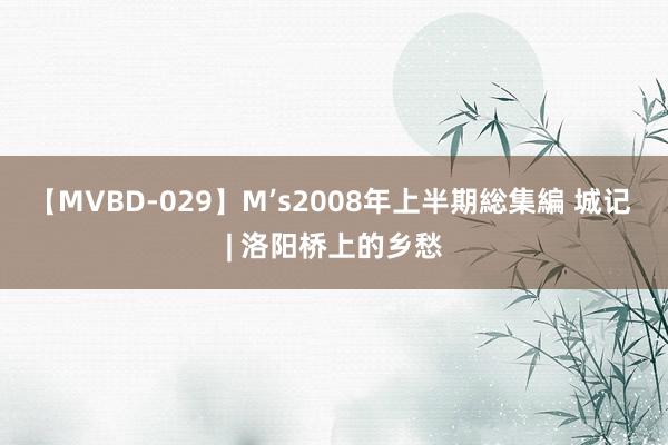 【MVBD-029】M’s2008年上半期総集編 城记 | 洛阳桥上的乡愁