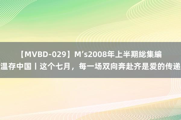 【MVBD-029】M’s2008年上半期総集編 温存中国丨这个七月，每一场双向奔赴齐是爱的传递