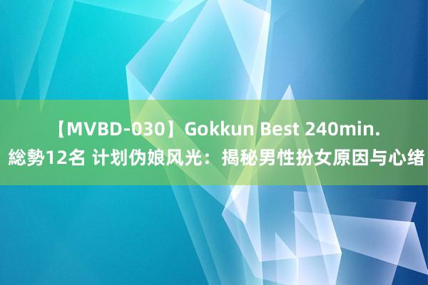 【MVBD-030】Gokkun Best 240min. 総勢12名 计划伪娘风光：揭秘男性扮女原因与心绪