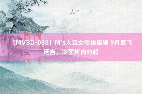 【MVBD-038】M’s人気女優総集編 9月直飞延吉，冷面烤肉约起