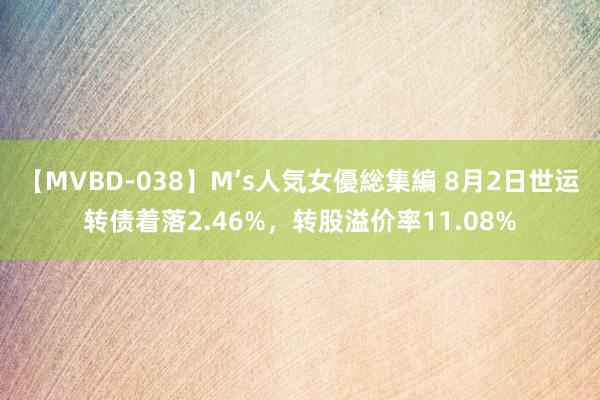 【MVBD-038】M’s人気女優総集編 8月2日世运转债着落2.46%，转股溢价率11.08%