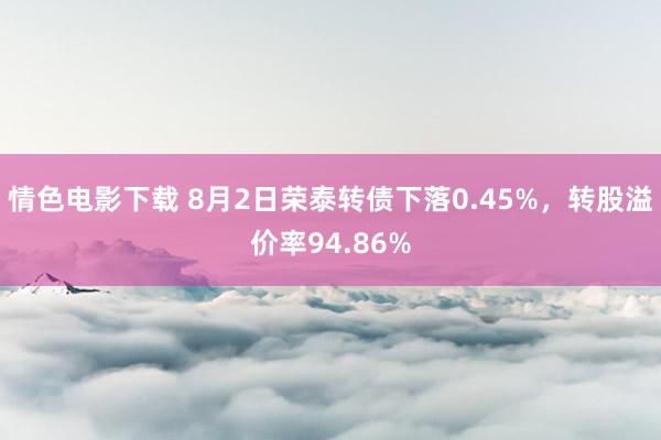 情色电影下载 8月2日荣泰转债下落0.45%，转股溢价率94.86%