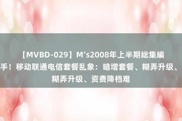 【MVBD-029】M’s2008年上半期総集編 8元套餐棘手！移动联通电信套餐乱象：暗增套餐、糊弄升级、资费降档难