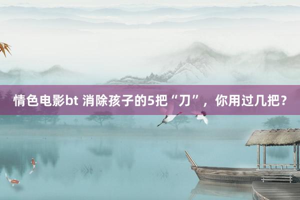 情色电影bt 消除孩子的5把“刀”，你用过几把？