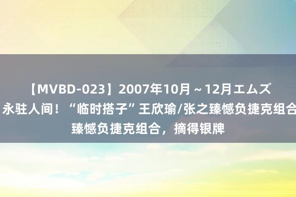 【MVBD-023】2007年10月～12月エムズBEST4時間 永驻人间！“临时搭子”王欣瑜/张之臻憾负捷克组合，摘得银牌