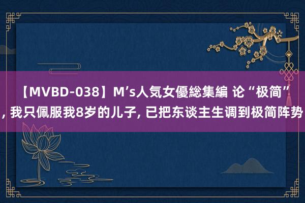 【MVBD-038】M’s人気女優総集編 论“极简”， 我只佩服我8岁的儿子， 已把东谈主生调到极简阵势