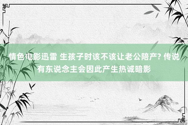 情色电影迅雷 生孩子时该不该让老公陪产? 传说有东说念主会因此产生热诚暗影