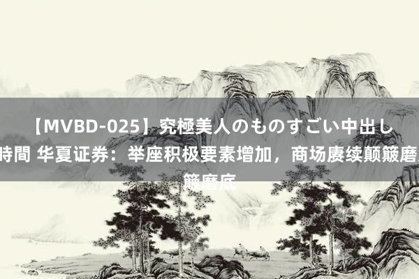 【MVBD-025】究極美人のものすごい中出し4時間 华夏证券：举座积极要素增加，商场赓续颠簸磨底