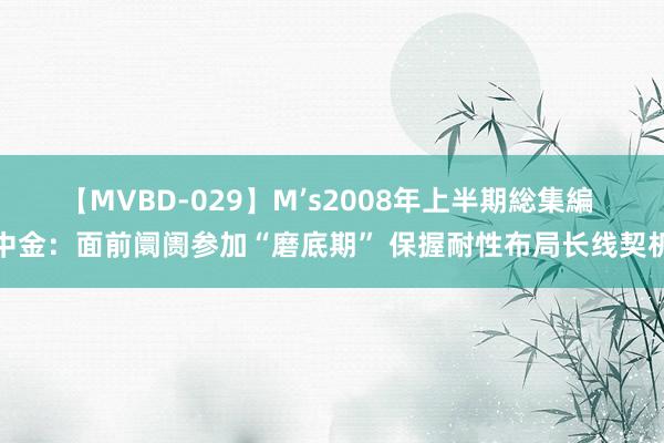 【MVBD-029】M’s2008年上半期総集編 中金：面前阛阓参加“磨底期” 保握耐性布局长线契机