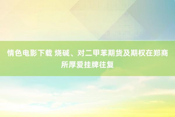 情色电影下载 烧碱、对二甲苯期货及期权在郑商所厚爱挂牌往复