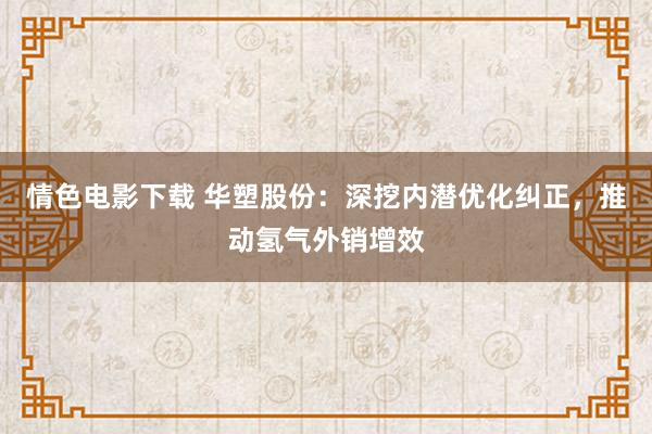 情色电影下载 华塑股份：深挖内潜优化纠正，推动氢气外销增效