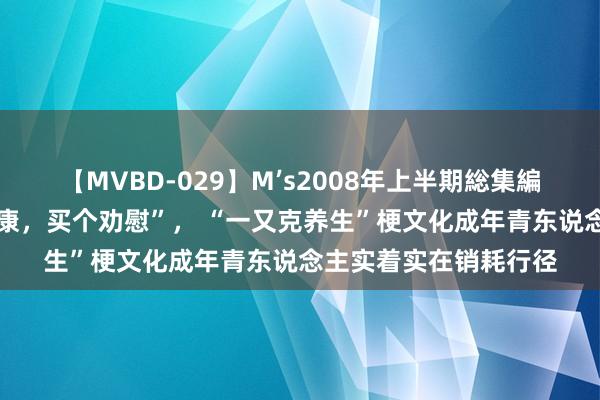 【MVBD-029】M’s2008年上半期総集編 “活的尽兴，作的健康，买个劝慰”， “一又克养生”梗文化成年青东说念主实着实在销耗行径