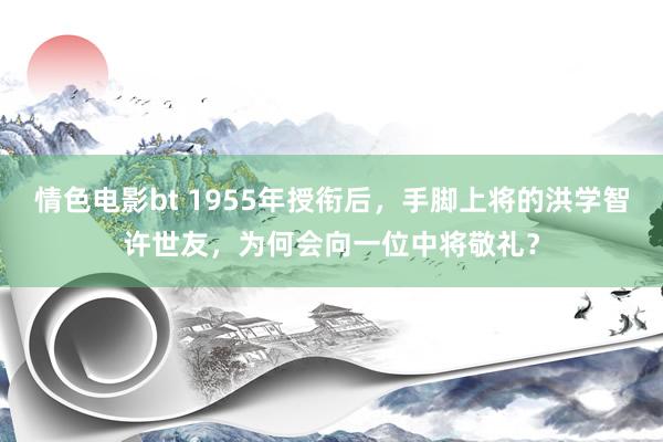 情色电影bt 1955年授衔后，手脚上将的洪学智许世友，为何会向一位中将敬礼？