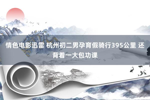 情色电影迅雷 杭州初二男孕育假骑行395公里 还背着一大包功课