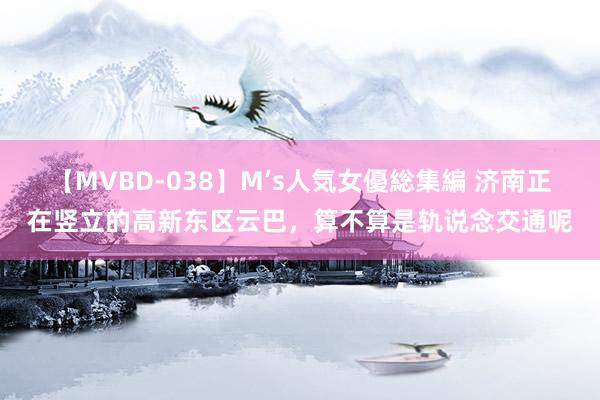 【MVBD-038】M’s人気女優総集編 济南正在竖立的高新东区云巴，算不算是轨说念交通呢