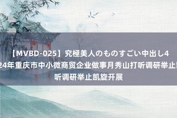 【MVBD-025】究極美人のものすごい中出し4時間 2024年重庆市中小微商贸企业做事月秀山打听调研举止凯旋开展