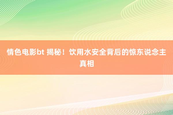 情色电影bt 揭秘！饮用水安全背后的惊东说念主真相