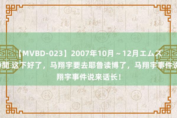 【MVBD-023】2007年10月～12月エムズBEST4時間 这下好了，马翔宇要去耶鲁读博了，马翔宇事件说来话长！