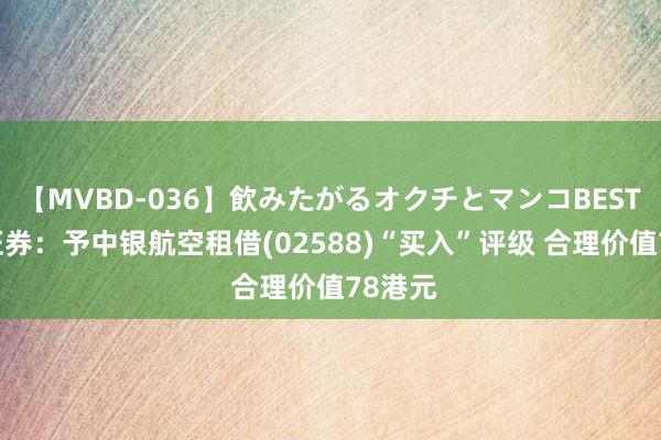 【MVBD-036】飲みたがるオクチとマンコBEST 广发证券：予中银航空租借(02588)“买入”评级 合理价值78港元