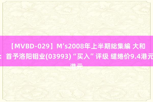 【MVBD-029】M’s2008年上半期総集編 大和：首予洛阳钼业(03993)“买入”评级 缱绻价9.4港元